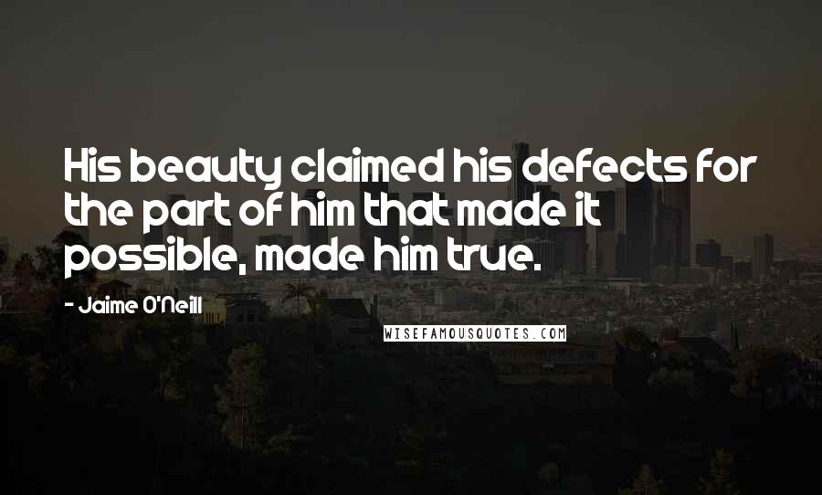 Jaime O'Neill Quotes: His beauty claimed his defects for the part of him that made it possible, made him true.