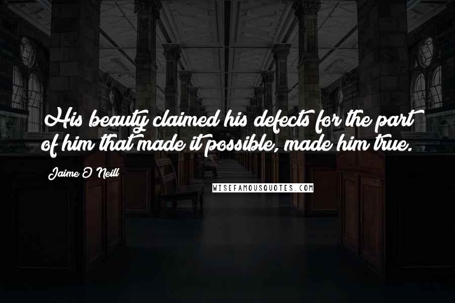 Jaime O'Neill Quotes: His beauty claimed his defects for the part of him that made it possible, made him true.