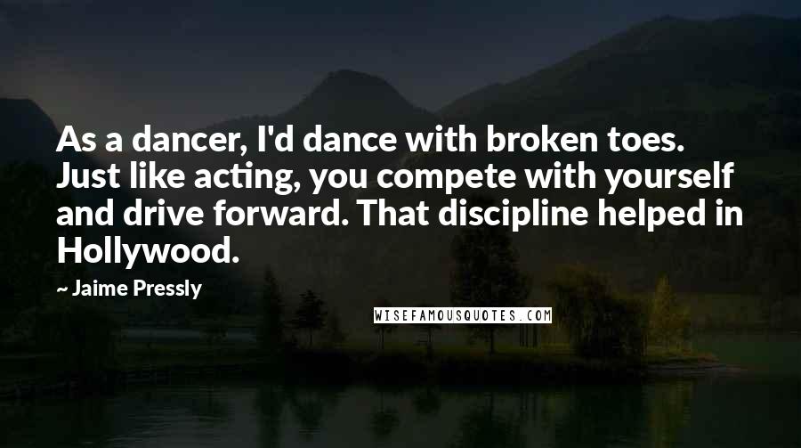 Jaime Pressly Quotes: As a dancer, I'd dance with broken toes. Just like acting, you compete with yourself and drive forward. That discipline helped in Hollywood.