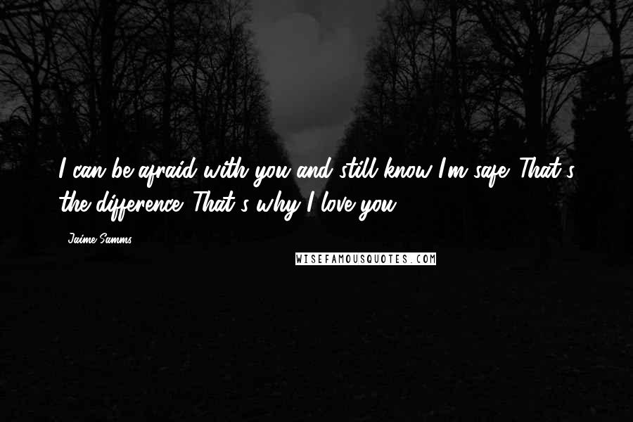 Jaime Samms Quotes: I can be afraid with you and still know I'm safe. That's the difference. That's why I love you.