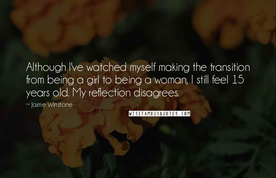 Jaime Winstone Quotes: Although I've watched myself making the transition from being a girl to being a woman, I still feel 15 years old. My reflection disagrees.
