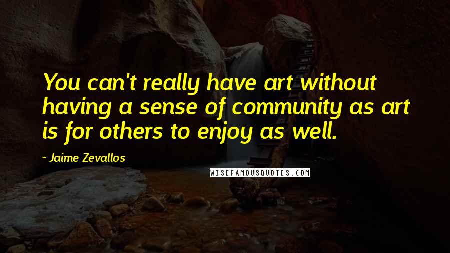 Jaime Zevallos Quotes: You can't really have art without having a sense of community as art is for others to enjoy as well.