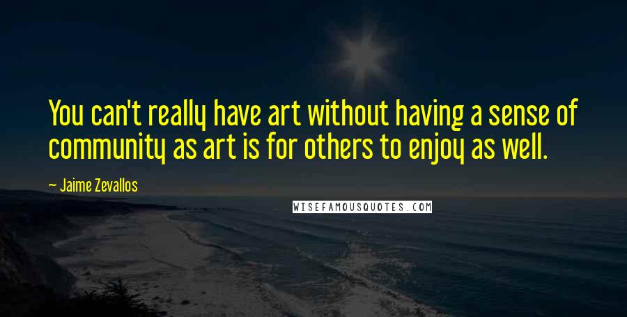 Jaime Zevallos Quotes: You can't really have art without having a sense of community as art is for others to enjoy as well.