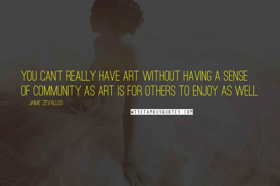 Jaime Zevallos Quotes: You can't really have art without having a sense of community as art is for others to enjoy as well.