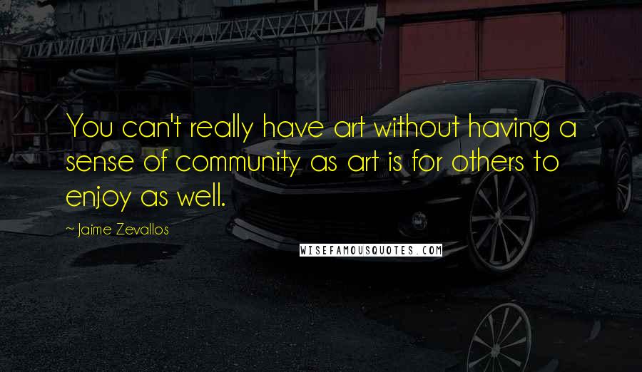 Jaime Zevallos Quotes: You can't really have art without having a sense of community as art is for others to enjoy as well.