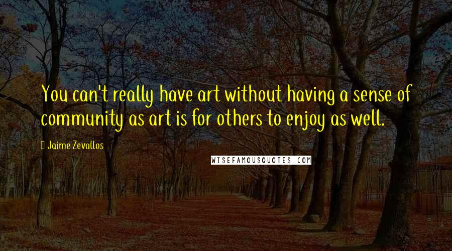 Jaime Zevallos Quotes: You can't really have art without having a sense of community as art is for others to enjoy as well.