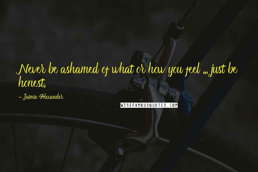 Jaimie Alexander Quotes: Never be ashamed of what or how you feel ... just be honest.