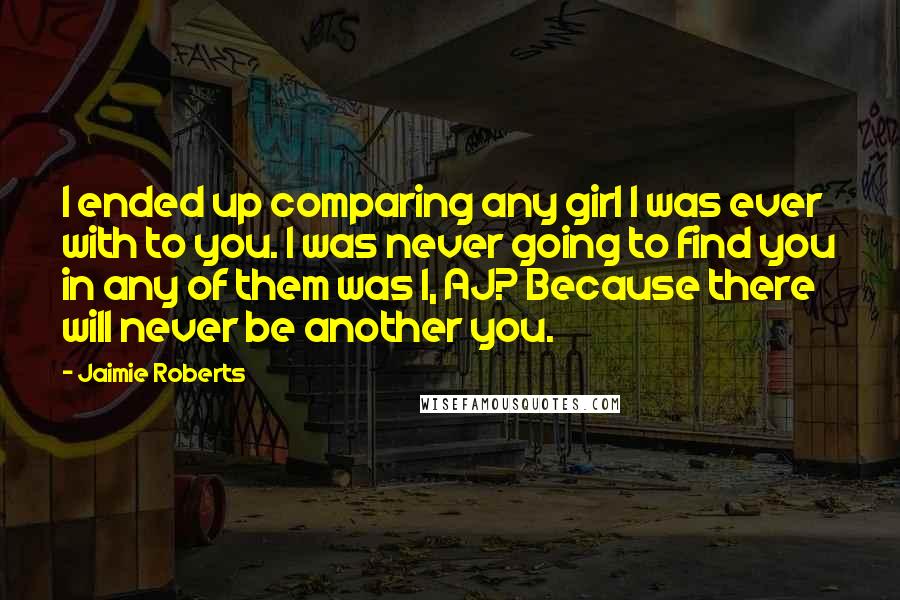 Jaimie Roberts Quotes: I ended up comparing any girl I was ever with to you. I was never going to find you in any of them was I, AJ? Because there will never be another you.
