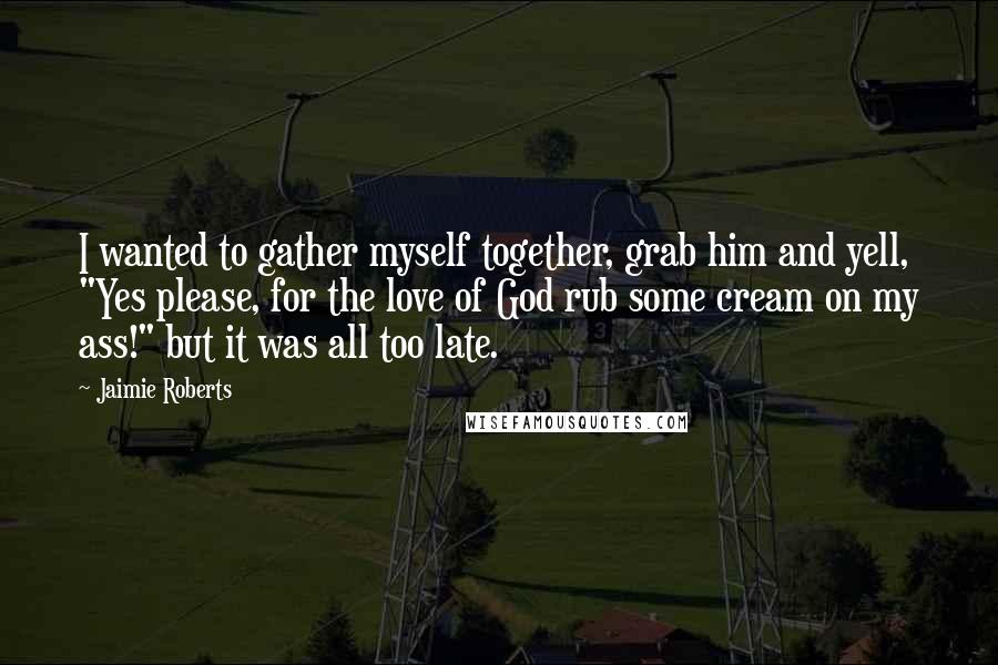 Jaimie Roberts Quotes: I wanted to gather myself together, grab him and yell, "Yes please, for the love of God rub some cream on my ass!" but it was all too late.