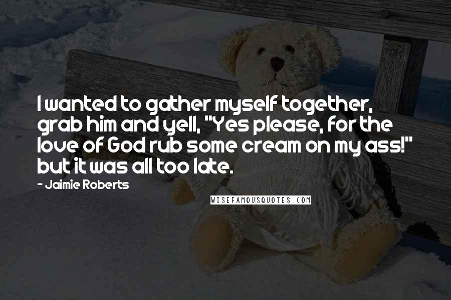 Jaimie Roberts Quotes: I wanted to gather myself together, grab him and yell, "Yes please, for the love of God rub some cream on my ass!" but it was all too late.