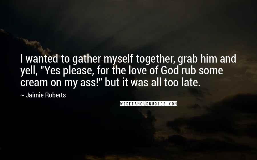 Jaimie Roberts Quotes: I wanted to gather myself together, grab him and yell, "Yes please, for the love of God rub some cream on my ass!" but it was all too late.