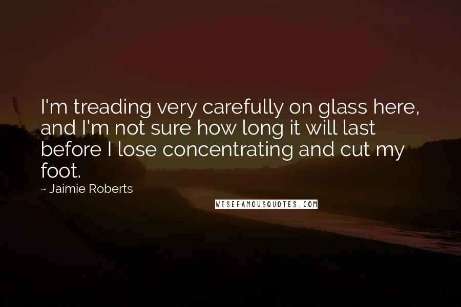 Jaimie Roberts Quotes: I'm treading very carefully on glass here, and I'm not sure how long it will last before I lose concentrating and cut my foot.