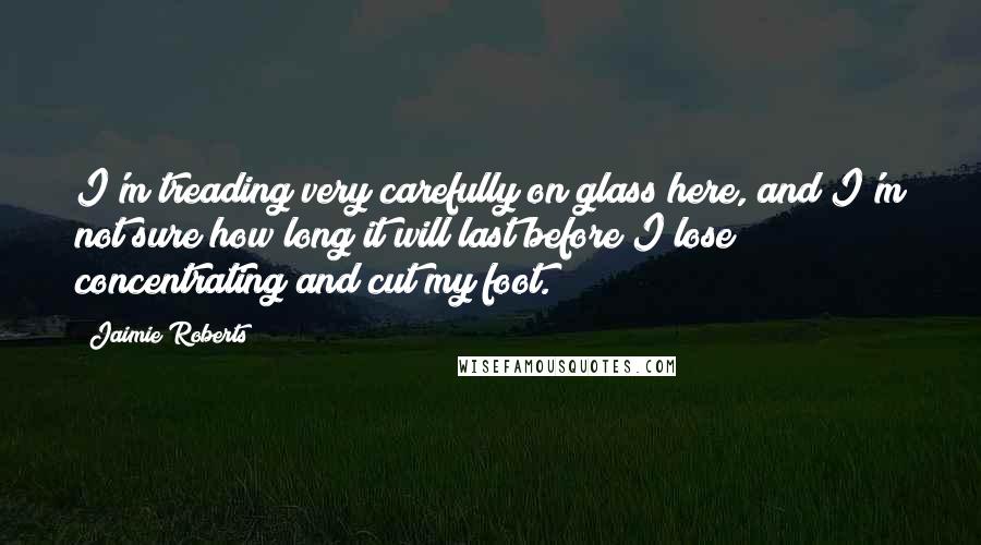 Jaimie Roberts Quotes: I'm treading very carefully on glass here, and I'm not sure how long it will last before I lose concentrating and cut my foot.