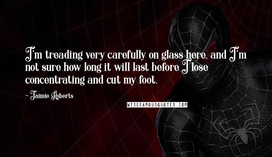 Jaimie Roberts Quotes: I'm treading very carefully on glass here, and I'm not sure how long it will last before I lose concentrating and cut my foot.