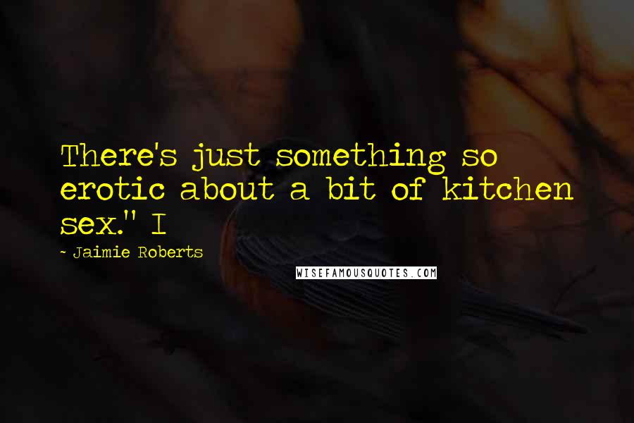 Jaimie Roberts Quotes: There's just something so erotic about a bit of kitchen sex." I