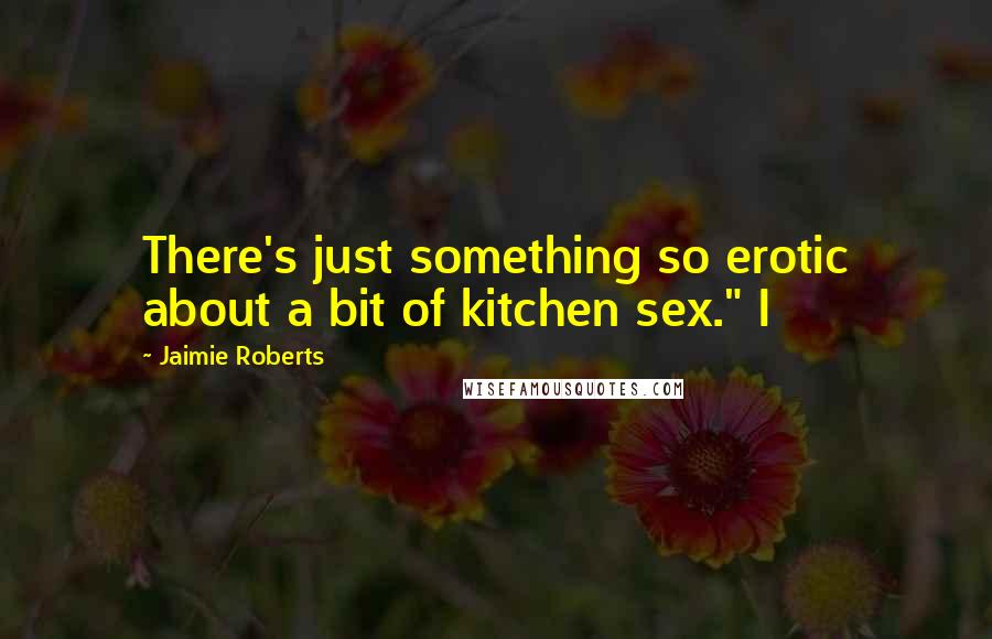 Jaimie Roberts Quotes: There's just something so erotic about a bit of kitchen sex." I