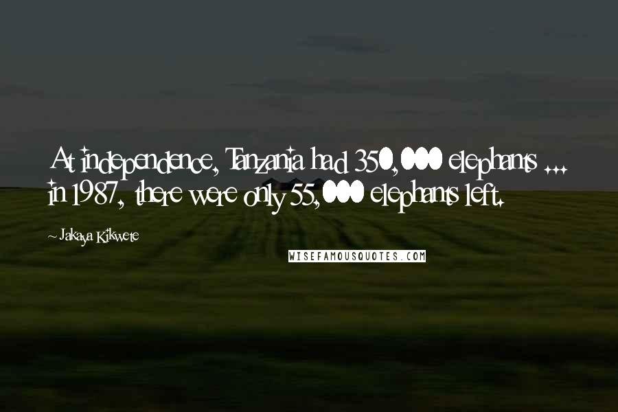 Jakaya Kikwete Quotes: At independence, Tanzania had 350,000 elephants ... in 1987, there were only 55,000 elephants left.