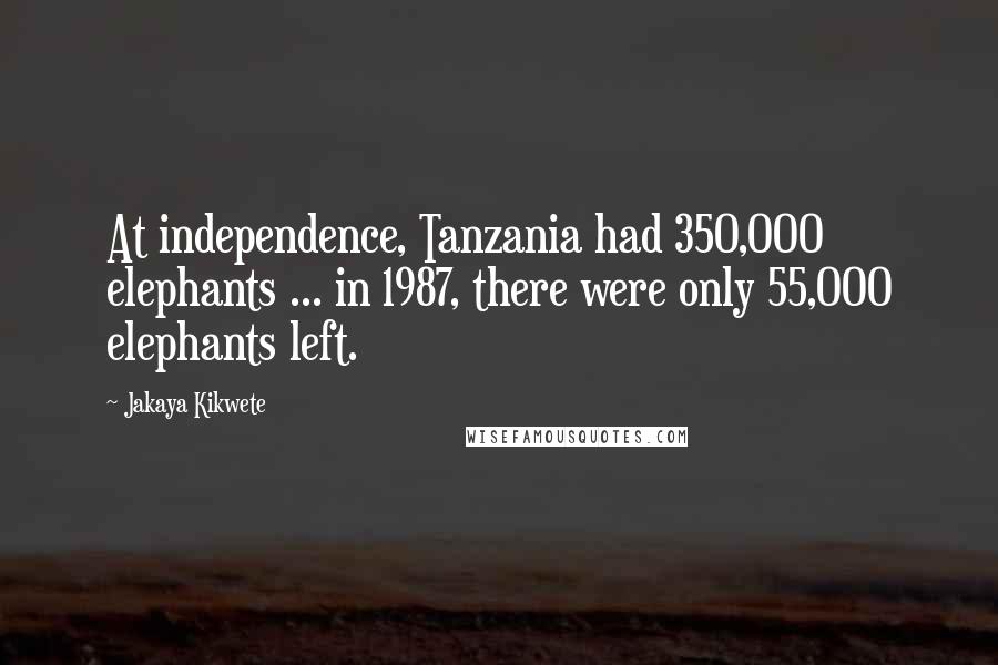 Jakaya Kikwete Quotes: At independence, Tanzania had 350,000 elephants ... in 1987, there were only 55,000 elephants left.