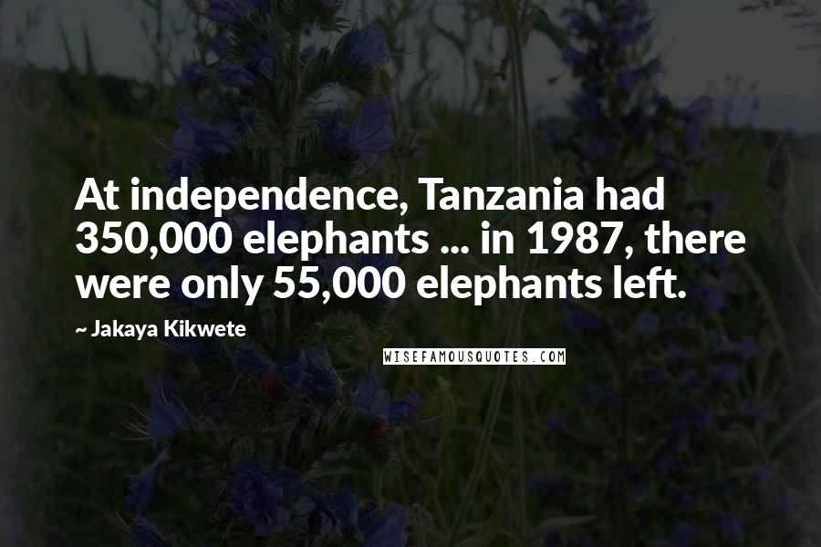 Jakaya Kikwete Quotes: At independence, Tanzania had 350,000 elephants ... in 1987, there were only 55,000 elephants left.