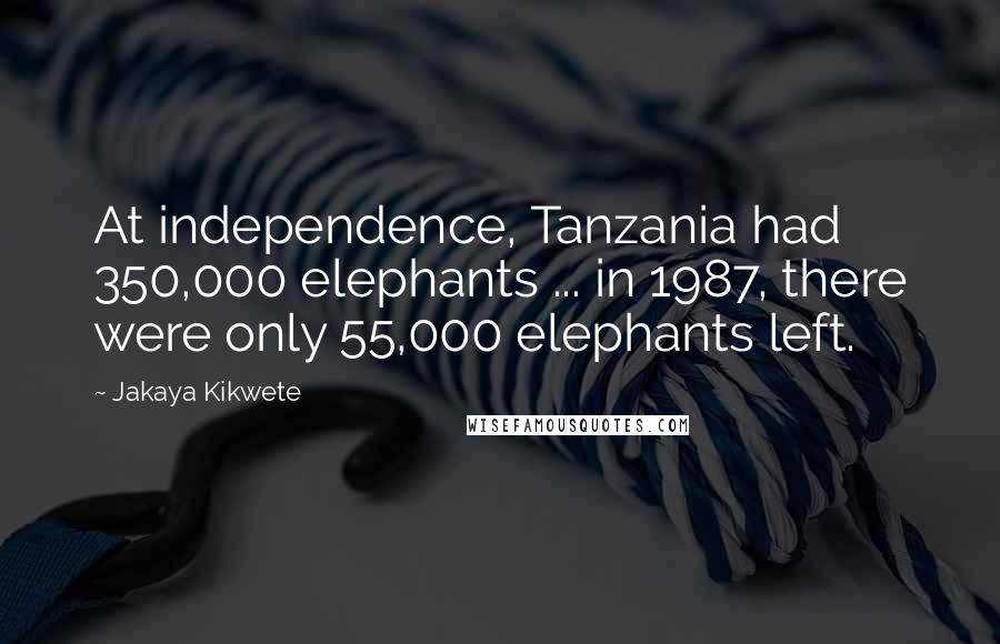 Jakaya Kikwete Quotes: At independence, Tanzania had 350,000 elephants ... in 1987, there were only 55,000 elephants left.