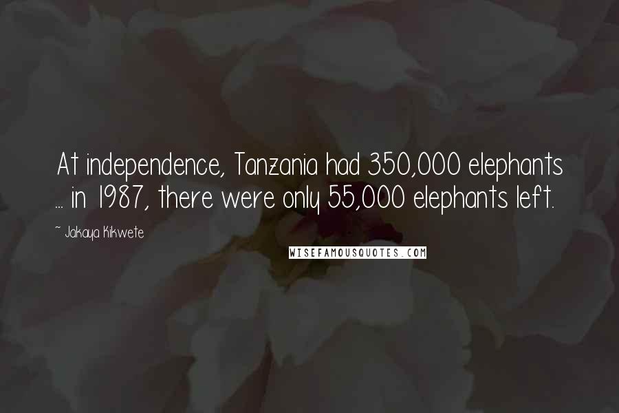 Jakaya Kikwete Quotes: At independence, Tanzania had 350,000 elephants ... in 1987, there were only 55,000 elephants left.