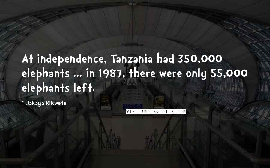 Jakaya Kikwete Quotes: At independence, Tanzania had 350,000 elephants ... in 1987, there were only 55,000 elephants left.