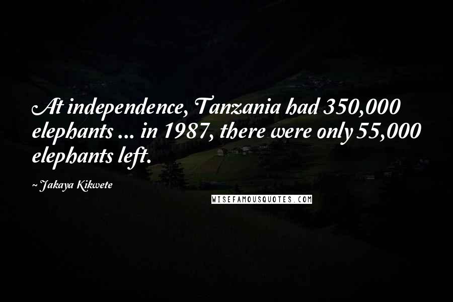 Jakaya Kikwete Quotes: At independence, Tanzania had 350,000 elephants ... in 1987, there were only 55,000 elephants left.