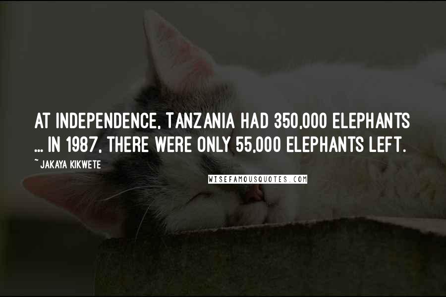 Jakaya Kikwete Quotes: At independence, Tanzania had 350,000 elephants ... in 1987, there were only 55,000 elephants left.