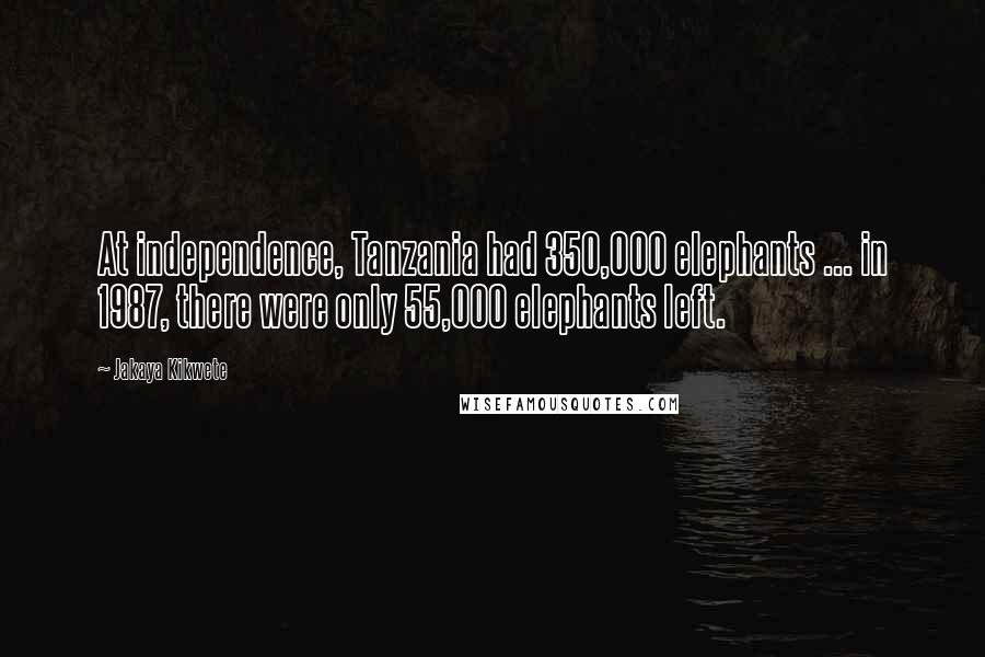 Jakaya Kikwete Quotes: At independence, Tanzania had 350,000 elephants ... in 1987, there were only 55,000 elephants left.