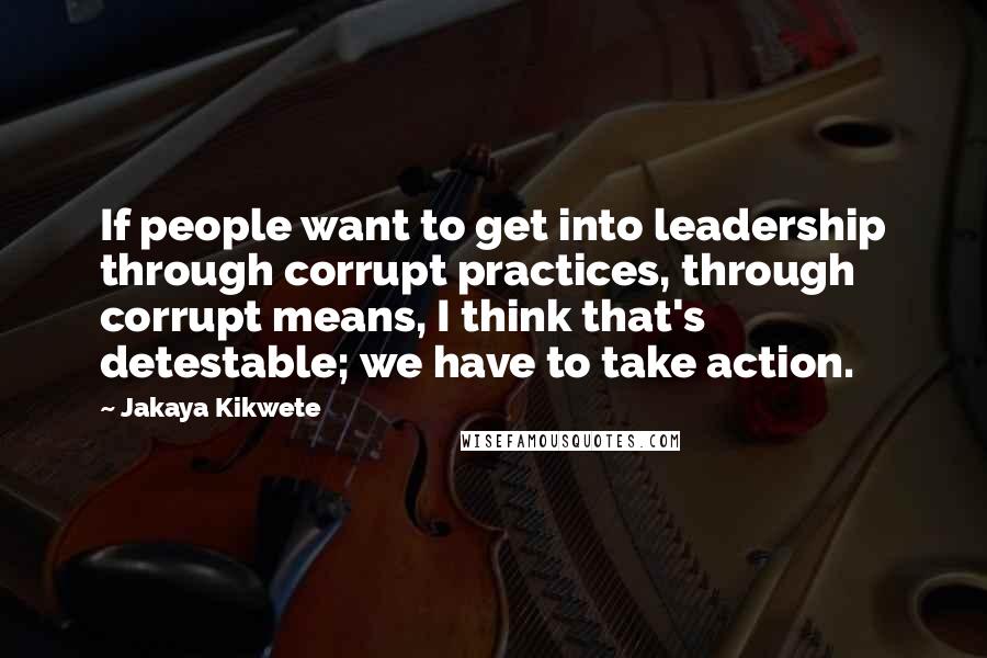 Jakaya Kikwete Quotes: If people want to get into leadership through corrupt practices, through corrupt means, I think that's detestable; we have to take action.