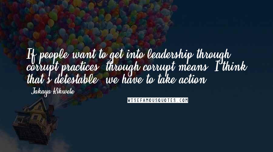 Jakaya Kikwete Quotes: If people want to get into leadership through corrupt practices, through corrupt means, I think that's detestable; we have to take action.