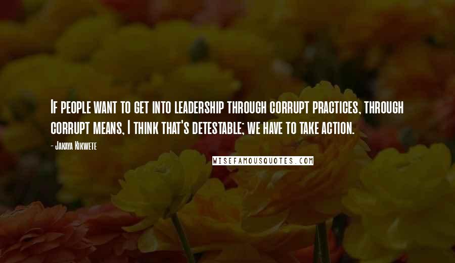 Jakaya Kikwete Quotes: If people want to get into leadership through corrupt practices, through corrupt means, I think that's detestable; we have to take action.