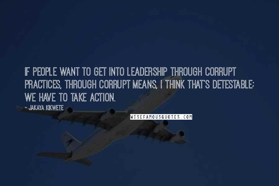 Jakaya Kikwete Quotes: If people want to get into leadership through corrupt practices, through corrupt means, I think that's detestable; we have to take action.