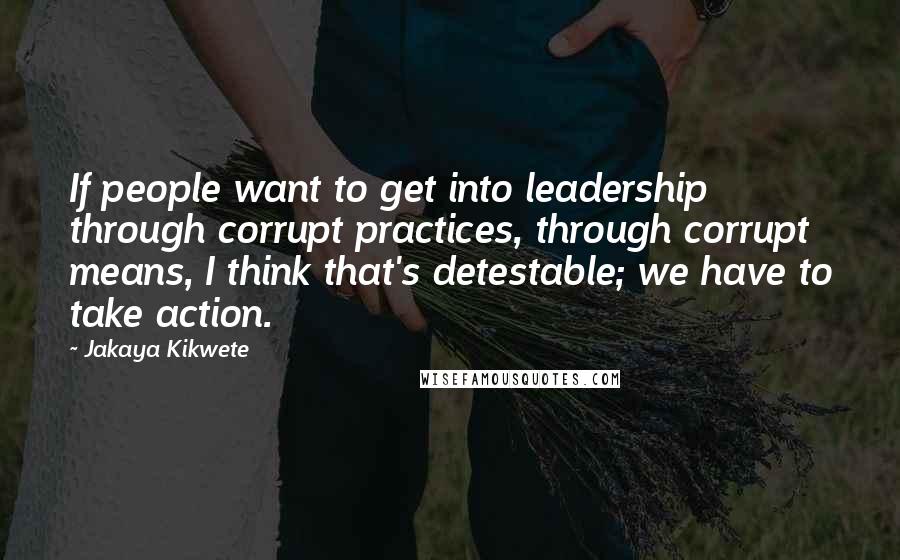 Jakaya Kikwete Quotes: If people want to get into leadership through corrupt practices, through corrupt means, I think that's detestable; we have to take action.