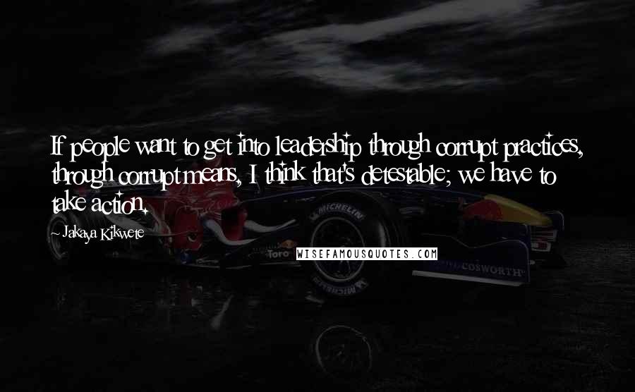 Jakaya Kikwete Quotes: If people want to get into leadership through corrupt practices, through corrupt means, I think that's detestable; we have to take action.