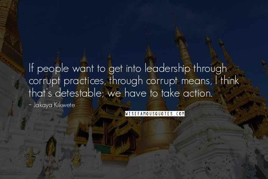 Jakaya Kikwete Quotes: If people want to get into leadership through corrupt practices, through corrupt means, I think that's detestable; we have to take action.