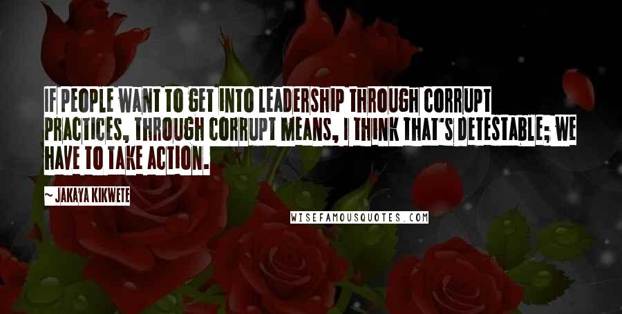 Jakaya Kikwete Quotes: If people want to get into leadership through corrupt practices, through corrupt means, I think that's detestable; we have to take action.