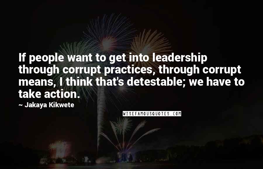 Jakaya Kikwete Quotes: If people want to get into leadership through corrupt practices, through corrupt means, I think that's detestable; we have to take action.