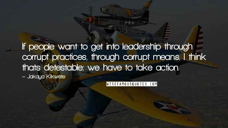 Jakaya Kikwete Quotes: If people want to get into leadership through corrupt practices, through corrupt means, I think that's detestable; we have to take action.