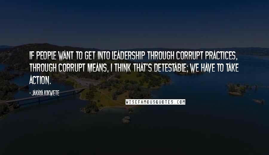 Jakaya Kikwete Quotes: If people want to get into leadership through corrupt practices, through corrupt means, I think that's detestable; we have to take action.