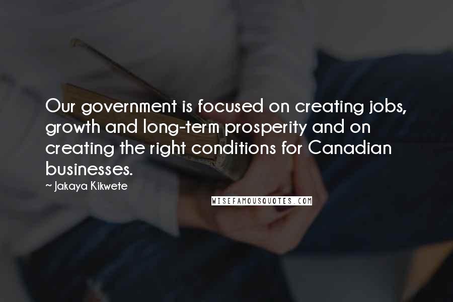 Jakaya Kikwete Quotes: Our government is focused on creating jobs, growth and long-term prosperity and on creating the right conditions for Canadian businesses.