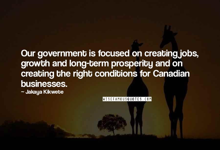 Jakaya Kikwete Quotes: Our government is focused on creating jobs, growth and long-term prosperity and on creating the right conditions for Canadian businesses.