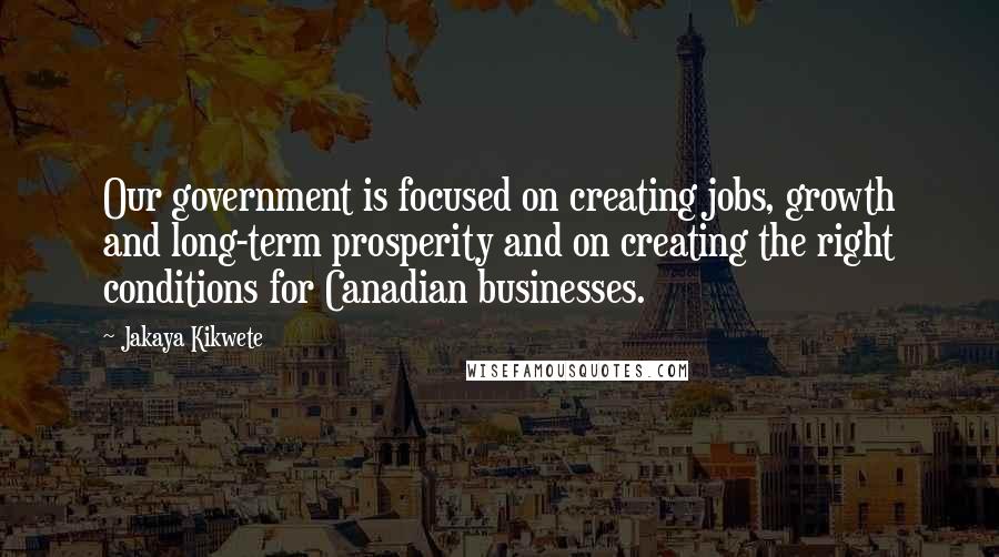 Jakaya Kikwete Quotes: Our government is focused on creating jobs, growth and long-term prosperity and on creating the right conditions for Canadian businesses.