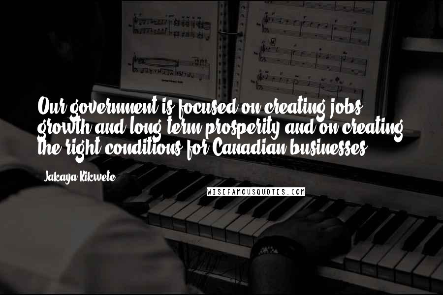 Jakaya Kikwete Quotes: Our government is focused on creating jobs, growth and long-term prosperity and on creating the right conditions for Canadian businesses.