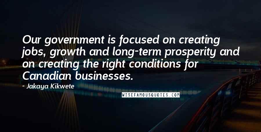 Jakaya Kikwete Quotes: Our government is focused on creating jobs, growth and long-term prosperity and on creating the right conditions for Canadian businesses.