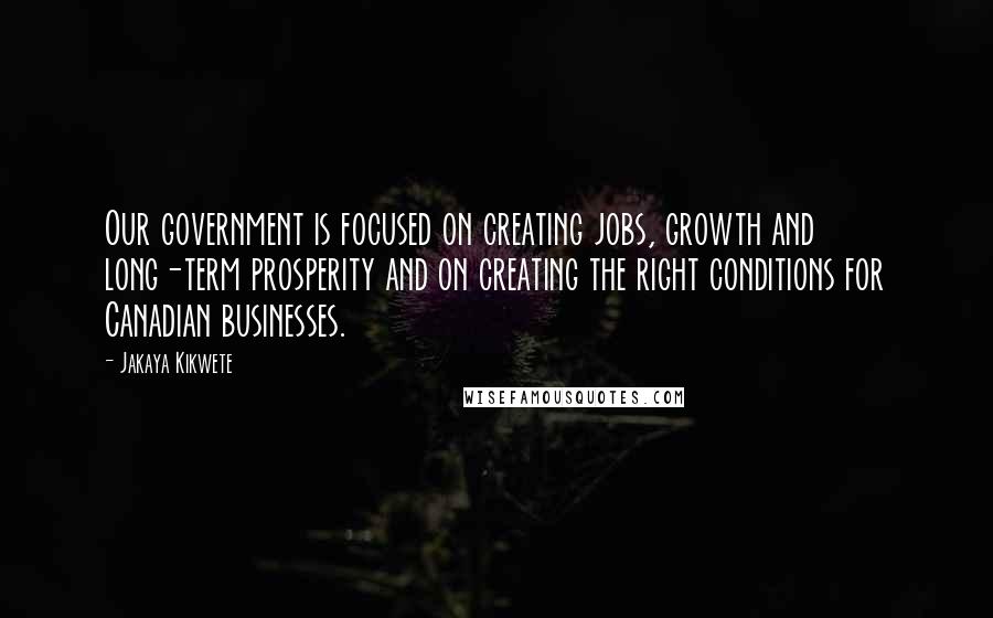 Jakaya Kikwete Quotes: Our government is focused on creating jobs, growth and long-term prosperity and on creating the right conditions for Canadian businesses.