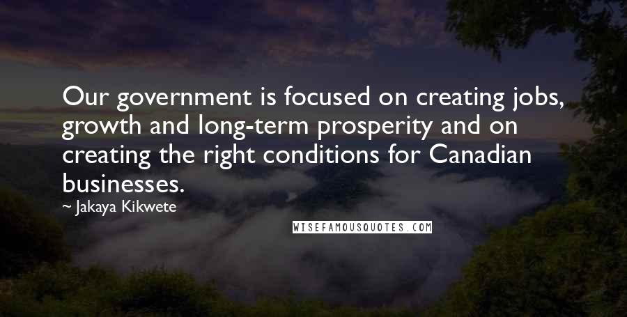 Jakaya Kikwete Quotes: Our government is focused on creating jobs, growth and long-term prosperity and on creating the right conditions for Canadian businesses.