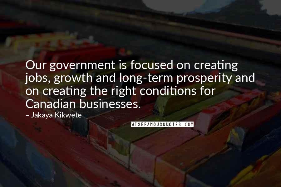 Jakaya Kikwete Quotes: Our government is focused on creating jobs, growth and long-term prosperity and on creating the right conditions for Canadian businesses.