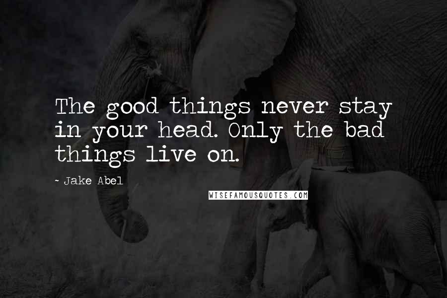 Jake Abel Quotes: The good things never stay in your head. Only the bad things live on.