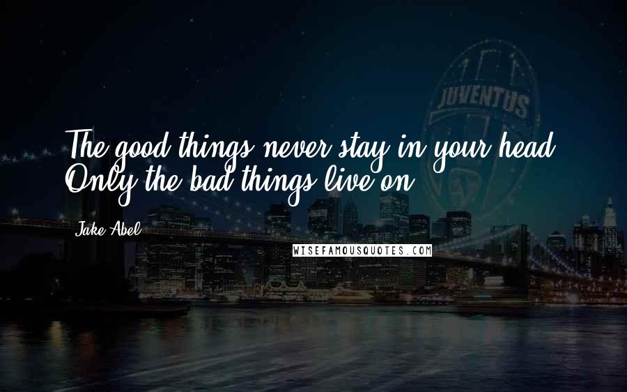 Jake Abel Quotes: The good things never stay in your head. Only the bad things live on.